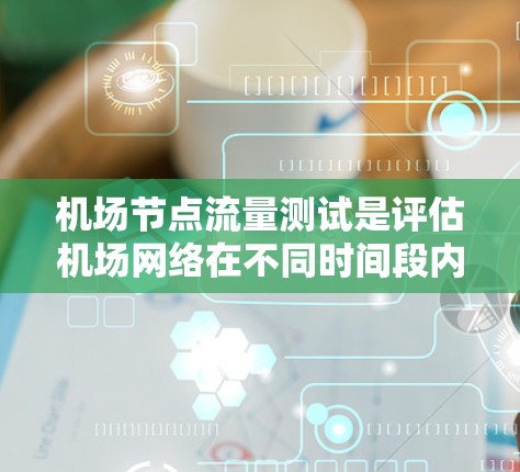 机场节点流量测试是评估机场网络在不同时间段内节点流量情况的重要过程，旨在确保网络稳定、高效和安全。以下是对该过程的详细总结