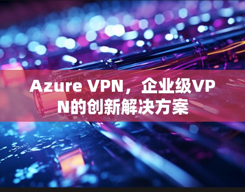 Azure VPN，企业级VPN的创新解决方案