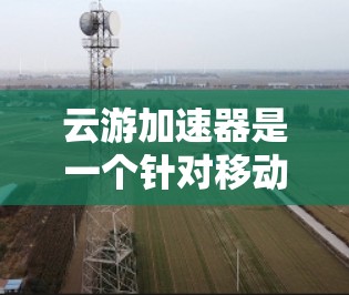 云游加速器是一个针对移动设备的网络加速工具，适合在微信或QQ中使用。以下是使用云游加速器的步骤