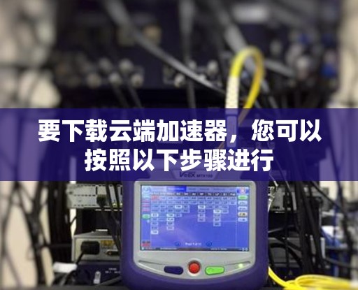 要下载云端加速器，您可以按照以下步骤进行