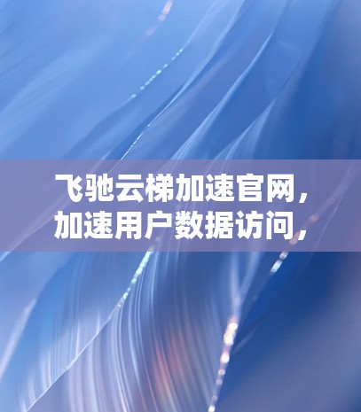 飞驰云梯加速官网，加速用户数据访问，提升用户体验