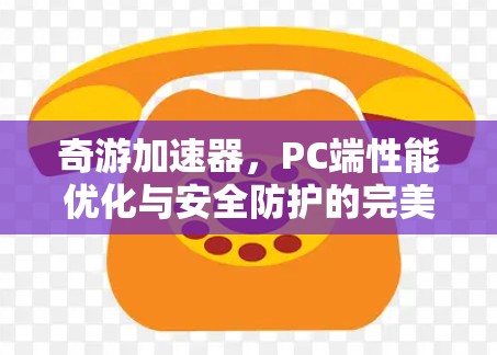 奇游加速器,PC端性能优化与安全防护的完美融合