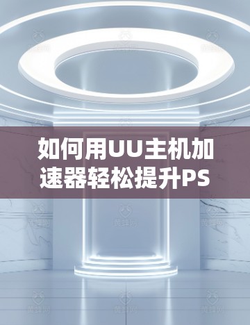 如何用UU主机加速器轻松提升PS5游戏体验