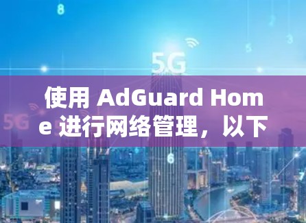 使用 AdGuard Home 进行网络管理，以下是详细的步骤指南