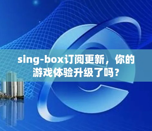 sing-box订阅更新，你的游戏体验升级了吗？