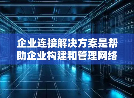 企业连接解决方案是帮助企业构建和管理网络基础设施的关键工具，涵盖了从内部到外部的网络需求，以及扩展性解决方案。以下是对该主题的详细总结