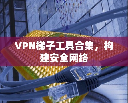 VPN梯子工具合集,构建安全网络 VPN梯子工具合集,构建安全网络