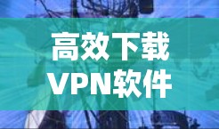 高效下载VPN软件,代理工具全解析 高效下载VPN软件,代理工具全解析