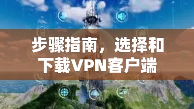 步骤指南,选择和下载VPN客户端 步骤指南,选择和下载VPN客户端