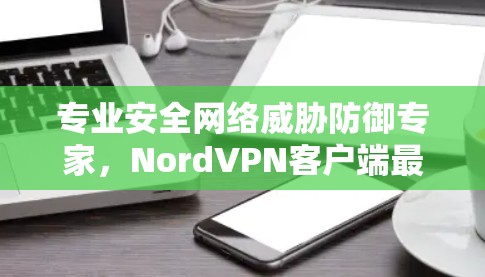 专业安全网络威胁防御专家,NordVPN客户端最新版,保障网络安全的可靠解决方案 专业安全网络威胁防御专家,NordVPN客户端最新版,保障网络安全的可靠解决方案