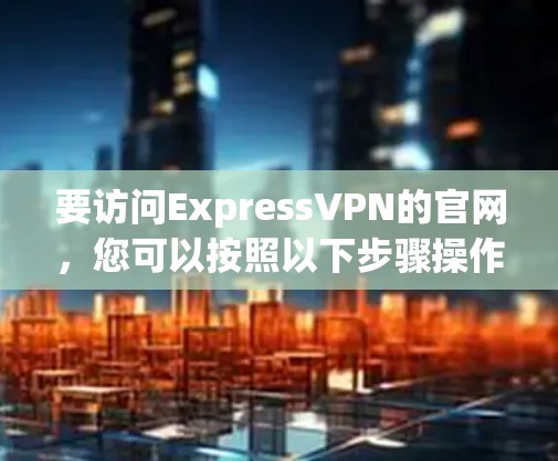 要访问ExpressVPN的官网,您可以按照以下步骤操作 要访问ExpressVPN的官网,您可以按照以下步骤操作