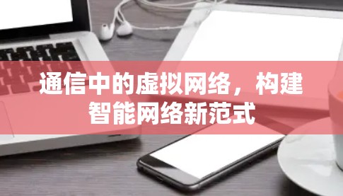 通信中的虚拟网络,构建智能网络新范式 通信中的虚拟网络,构建智能网络新范式