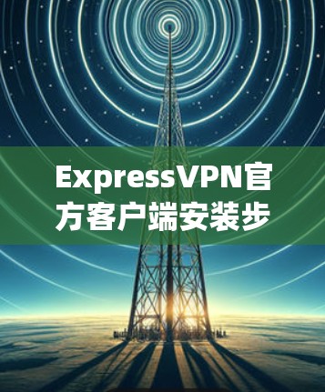 ExpressVPN官方客户端安装步骤与安全指南 ExpressVPN官方客户端安装步骤与安全指南