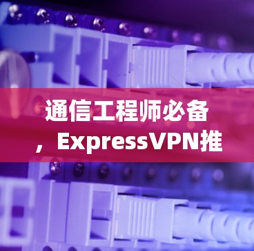通信工程师必备,ExpressVPN推荐排行 通信工程师必备,ExpressVPN推荐排行