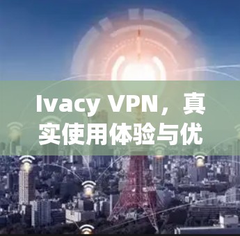 Ivacy VPN,真实使用体验与优化建议 Ivacy VPN,真实使用体验与优化建议