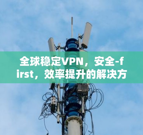 全球稳定VPN,安全-first,效率提升的解决方案 全球稳定VPN,安全-first,效率提升的解决方案