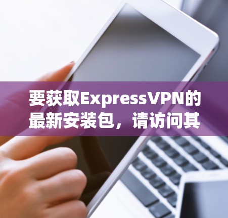 要获取ExpressVPN的最新安装包,请访问其官方网站或通过第三方VPN网站下载。通常,ExpressVPN的最新版本可以在官方网站或第三方网站上更新下载。以下是一些步骤供您参考 要获取ExpressVPN的最新安装包,请访问其官方网站或通过第三方VPN网站下载。通常,ExpressVPN的最新版本可以在官方网站或第三方网站上更新下载。以下是一些步骤供您参考