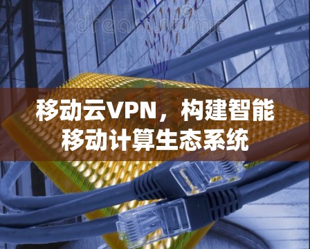 移动云VPN,构建智能移动计算生态系统 移动云VPN,构建智能移动计算生态系统