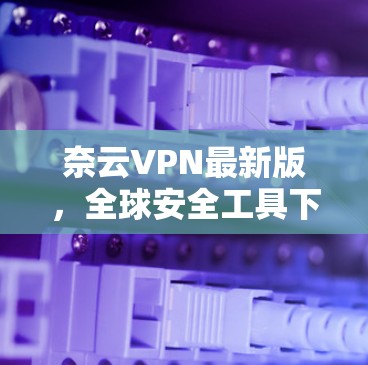 奈云VPN最新版,全球安全工具下载 奈云VPN最新版,全球安全工具下载