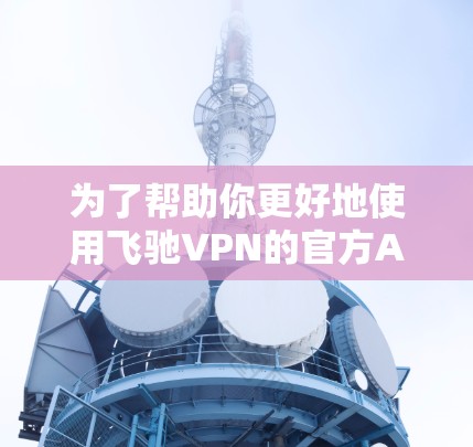 为了帮助你更好地使用飞驰VPN的官方APP,以下是一个结构化的总结和建议 为了帮助你更好地使用飞驰VPN的官方APP,以下是一个结构化的总结和建议