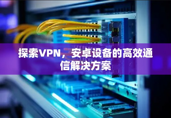 探索VPN,安卓设备的高效通信解决方案 探索VPN,安卓设备的高效通信解决方案