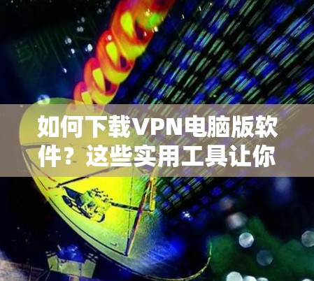 如何下载VPN电脑版软件？这些实用工具让你轻松连接世界！