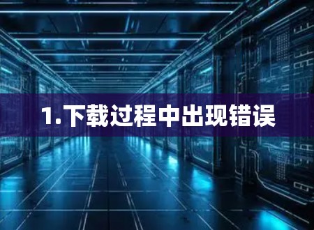 1.下载过程中出现错误 1.下载过程中出现错误