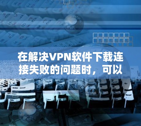 在解决VPN软件下载连接失败的问题时,可以按照以下步骤进行排查和解决问题