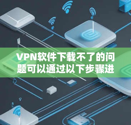 VPN软件下载不了的问题可以通过以下步骤进行排查和解决