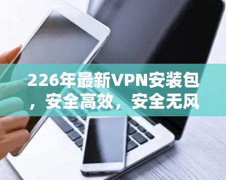 226年最新VPN安装包,安全高效,安全无风险 226年最新VPN安装包,安全高效,安全无风险