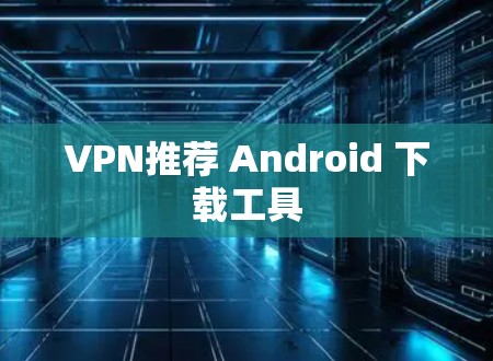 VPN推荐 Android 下载工具 VPN推荐 Android 下载工具